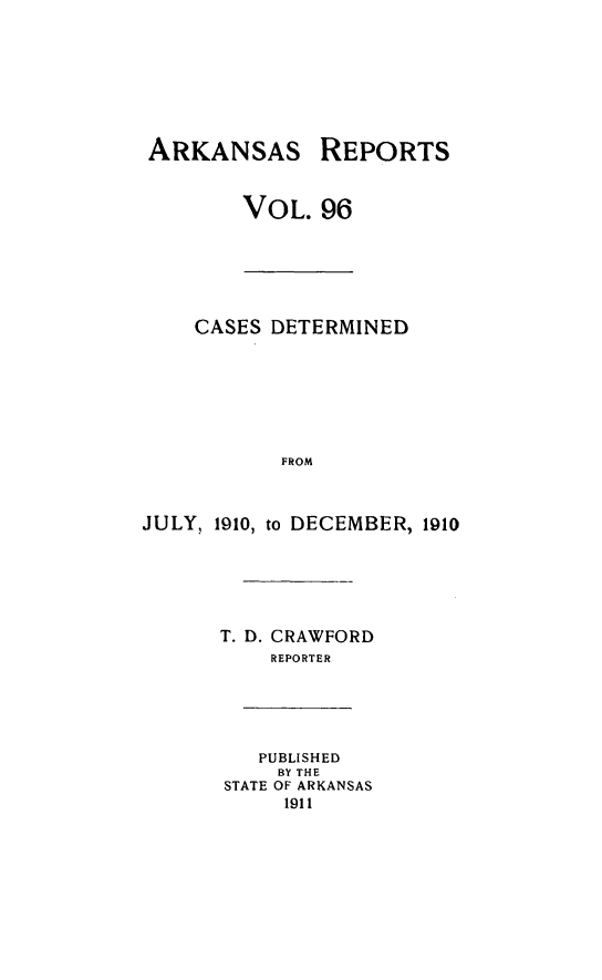 handle is hein.statereports/arkrpts0096 and id is 1 raw text is: ARKANSAS REPORTS
VOL. 96
CASES DETERMINED
FROM
JULY, 1910, to DECEMBER, 1910
T. D. CRAWFORD
REPORTER
PUBLISHED
BY THE
STATE OF ARKANSAS
1911



