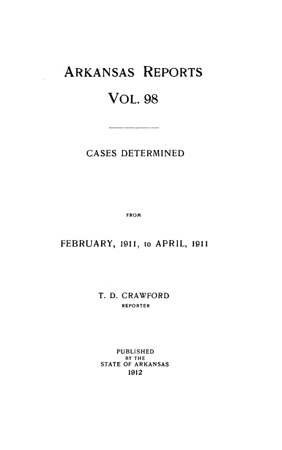 handle is hein.statereports/arkrpts0098 and id is 1 raw text is: ARKANSAS

REPORTS

VOL. 98

CASES DETERMINED
FROM
FEBRUARY, 1911, to APRIL, 1911

T. D. CRAWFORD
REPORTER
PUBLISHED
BY THE
STATE OF ARKANSAS
1912


