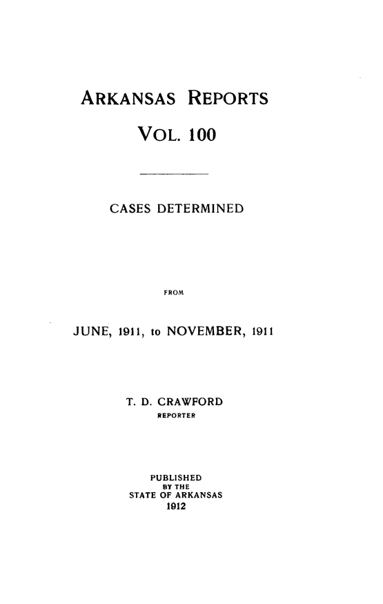 handle is hein.statereports/arkrpts0100 and id is 1 raw text is: ARKANSAS

REPORTS

VOL. 100
CASES DETERMINED
FROM
JUNE, 1911, to NOVEMBER, 1911

T. D. CRAWFORD
REPORTER
PUBLISHED
BY THE
STATE OF ARKANSAS
1912


