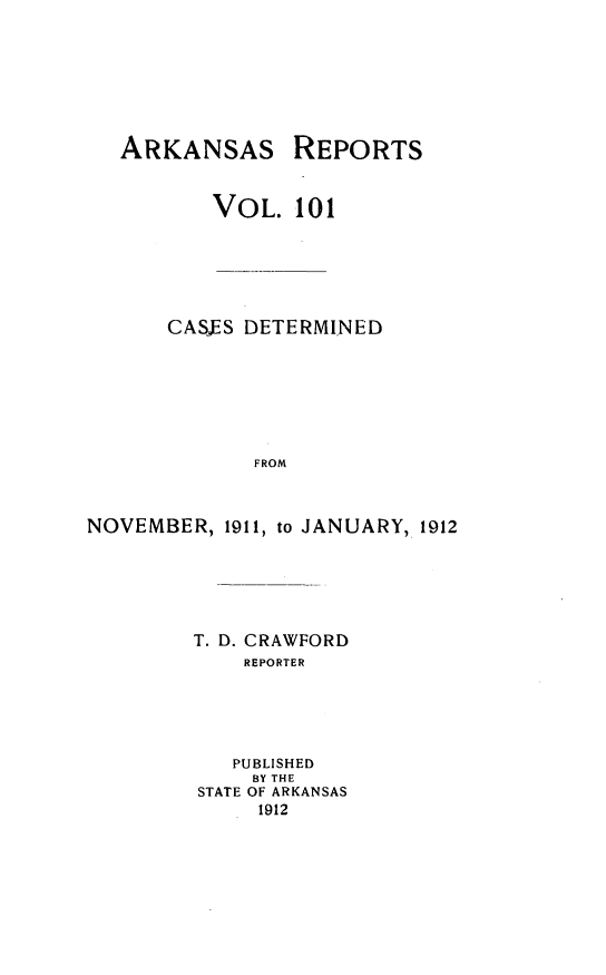 handle is hein.statereports/arkrpts0101 and id is 1 raw text is: ARKANSAS

REPORTS

VOL. 101
CASES DETERMINED
FROM
NOVEMBER, 1911, to JANUARY, 1912

T. D. CRAWFORD
REPORTER
PUBLISHED
BY THE
STATE OF ARKANSAS
1912


