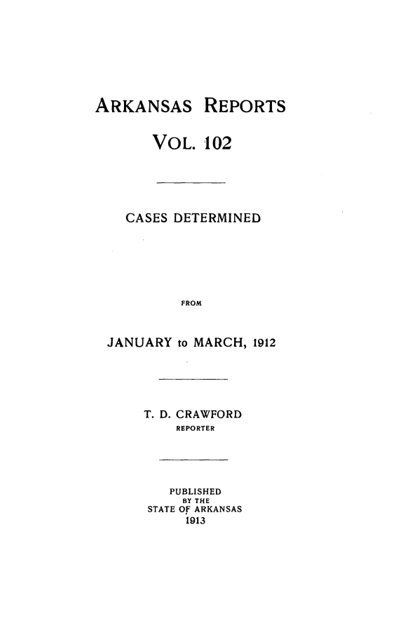 handle is hein.statereports/arkrpts0102 and id is 1 raw text is: ARKANSAS REPORTS
VOL. 102
CASES DETERMINED
FROM
JANUARY to MARCH, 1912
T. D. CRAWFORD
REPORTER
PUBLISHED
BY THE
STATE OF ARKANSAS
1913



