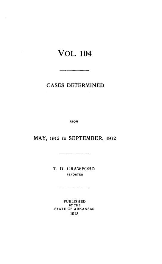 handle is hein.statereports/arkrpts0104 and id is 1 raw text is: VOL. 104
CASES DETERMINED

FROM
MAY, 1912 to SEPTEMBER, 1912
T. D. CRAWFORD
REPORTER
PUBLISHED
BY THE
STATE OF ARKANSAS
1913


