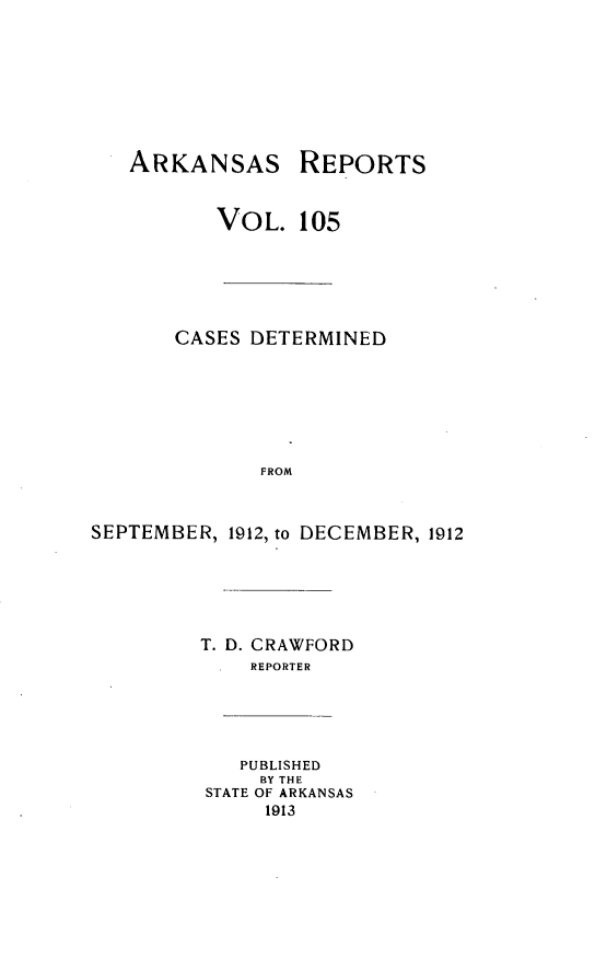 handle is hein.statereports/arkrpts0105 and id is 1 raw text is: ARKANSAS REPORTS
VOL. 105
CASES DETERMINED
FROM
SEPTEMBER, 1912, to DECEMBER, 1912
T. D. CRAWFORD
REPORTER
PUBLISHED
BY THE
STATE OF ARKANSAS
1913


