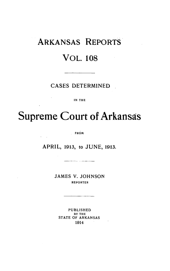 handle is hein.statereports/arkrpts0108 and id is 1 raw text is: ARKANSAS

REPORTS

VOL. 108
CASES DETERMINED
IN THE
Supreme Court of Arkansas
FROM

APRIL, 1913, to JUNE, 1913.
JAMES V. JOHNSON
REPORTER

PUBLISHED
BY THE
STATE OF ARKANSAS
1914



