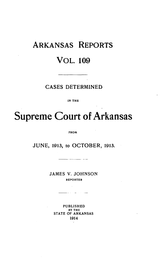 handle is hein.statereports/arkrpts0109 and id is 1 raw text is: ARKANSAS

REPORTS

VOL. 109
CASES DETERMINED
IN THE
Supreme Court of Arkansas
FROM

JUNE, 1913, to OCTOBER, 1913.
JAMES V. JOHNSON
REPORTER
PUBLISHED
BY THE
STATE OF ARKANSAS
1914


