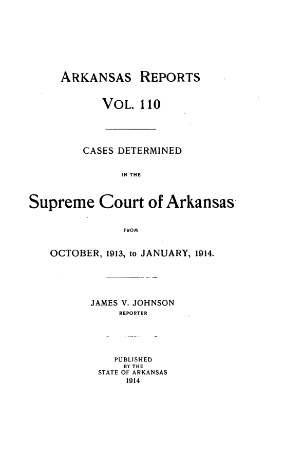 handle is hein.statereports/arkrpts0110 and id is 1 raw text is: ARKANSAS

REPORTS

VOL. 110
CASES DETERMINED
IN THE
Supreme Court of Arkansas
FROM

OCTOBER, 1913, to JANUARY, 1914.
JAMES V. JOHNSON
REPORTER
PUBLISHED
BY THE
STATE OF ARKANSAS
1914



