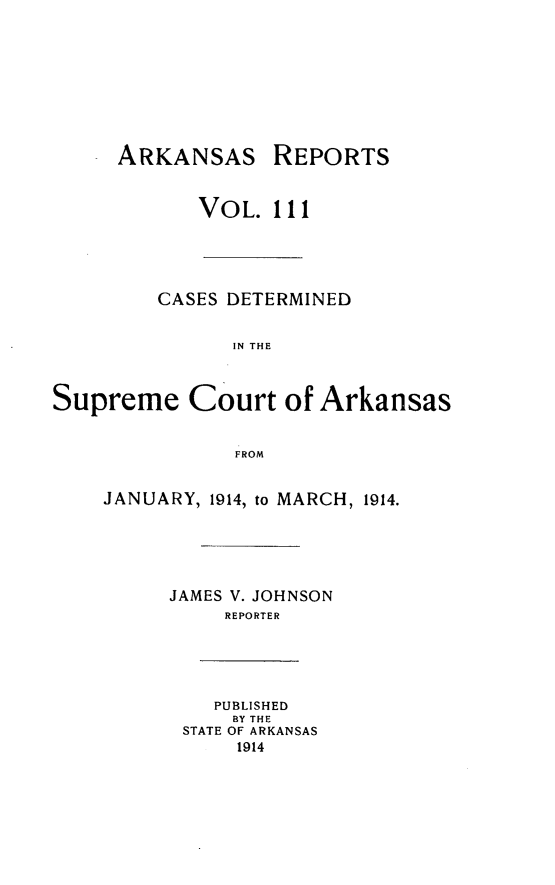 handle is hein.statereports/arkrpts0111 and id is 1 raw text is: ARKANSAS REPORTS
VOL. 111
CASES DETERMINED
IN THE
Supreme Court of Arkansas
FROM
JANUARY, 1914, to MARCH, 1914.
JAMES V. JOHNSON
REPORTER
PUBLISHED
BY THE
STATE OF ARKANSAS
1914


