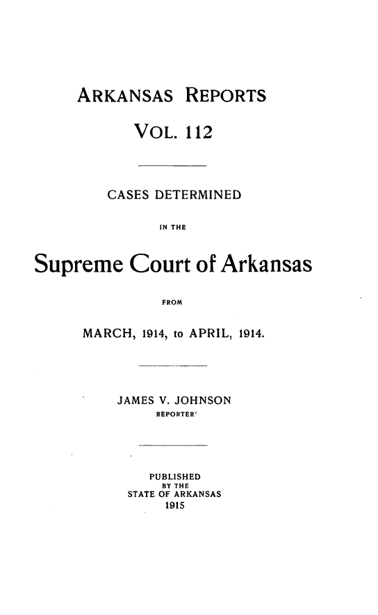 handle is hein.statereports/arkrpts0112 and id is 1 raw text is: ARKANSAS REPORTS
VOL. 112
CASES DETERMINED
IN THE
Supreme Court of Arkansas
FROM
MARCH, 1914, to APRIL, 1914.
JAMES V. JOHNSON
REPORTER'
PUBLISHED
BY THE
STATE OF ARKANSAS
1915


