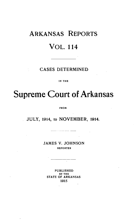 handle is hein.statereports/arkrpts0114 and id is 1 raw text is: ARKANSAS REPORTS
VOL. 114
CASES DETERMINED
IN THE
Supreme Court of Arkansas
FROM

JULY, 1914, to NOVEMBER, 1914.
JAMES V. JOHNSON
REPORTER
PUBLISHED
BY THE
STATE OF ARKANSAS
1915


