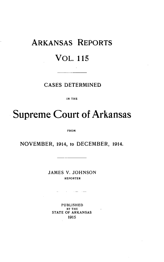 handle is hein.statereports/arkrpts0115 and id is 1 raw text is: ARKANSAS REPORTS
VOL. 115
CASES DETERMINED
IN THE
Supreme Court of Arkansas
FROM
NOVEMBER, 1914, to DECEMBER, 1914.
JAMES V. JOHNSON
REPORTER
PUBLISHED
BY THE
STATE OF ARKANSAS
1915


