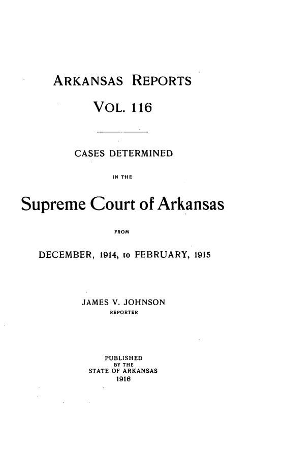 handle is hein.statereports/arkrpts0116 and id is 1 raw text is: ARKANSAS

REPORTS

VOL. 116
CASES DETERMINED
IN THE
Supreme Court of Arkansas
FROM
DECEMBER, 1914, to FEBRUARY, 1915
JAMES V. JOHNSON
REPORTER
PUBLISHED
BY THE
STATE OF ARKANSAS
1916


