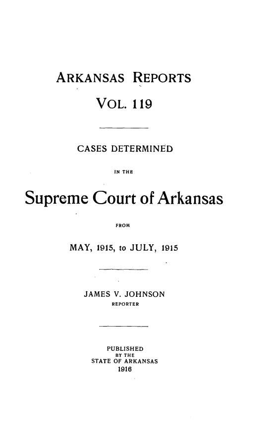 handle is hein.statereports/arkrpts0119 and id is 1 raw text is: ARKANSAS REPORTS
VOL. 119
CASES DETERMINED
IN THE
Supreme Court of Arkansas
FROM
MAY, 1915, to JULY, 1915
JAMES V. JOHNSON
REPORTER
PUBLISHED
BY THE
STATE OF ARKANSAS
1916


