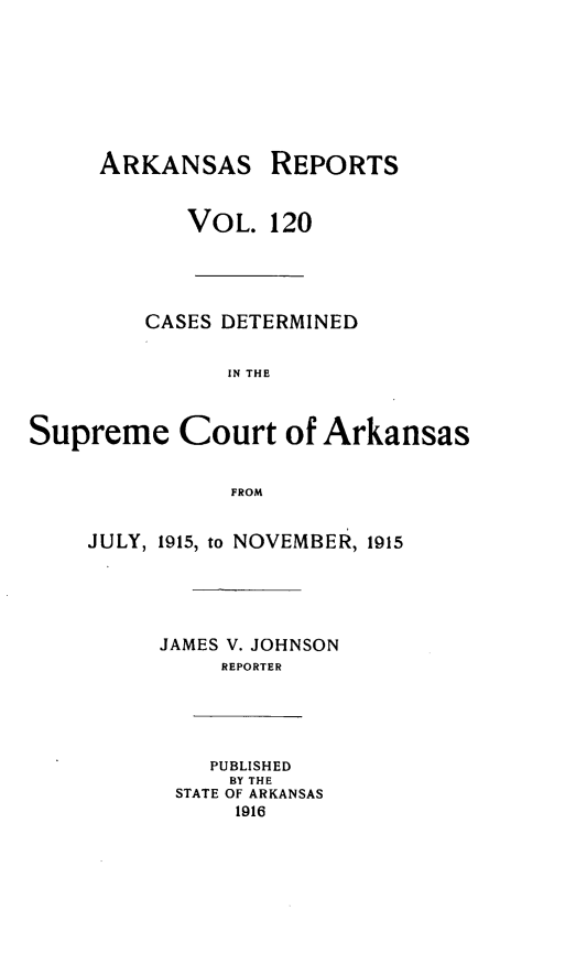 handle is hein.statereports/arkrpts0120 and id is 1 raw text is: ARKANSAS REPORTS
VOL. 120
CASES DETERMINED
IN THE
Supreme Court of Arkansas
FROM
JULY, 1915, to NOVEMBER, 1915
JAMES V. JOHNSON
REPORTER
PUBLISHED
BY THE
STATE OF ARKANSAS
1916


