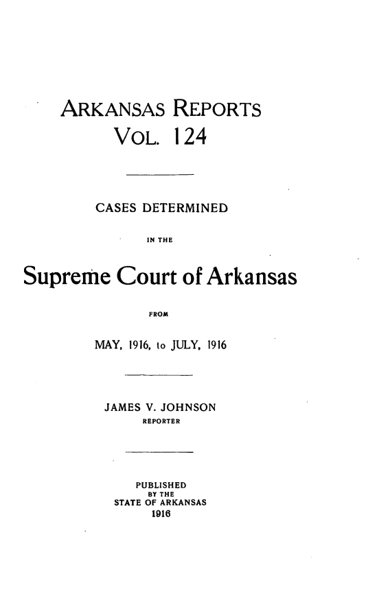 handle is hein.statereports/arkrpts0124 and id is 1 raw text is: ARKANSAS REPORTS
VOL. 124
CASES DETERMINED
IN THE
Supreme Court of Arkansas
FROM
MAY, 1916, to JULY, 1916
JAMES V. JOHNSON
REPORTER
PUBLISHED
BY THE
STATE OF ARKANSAS
1916


