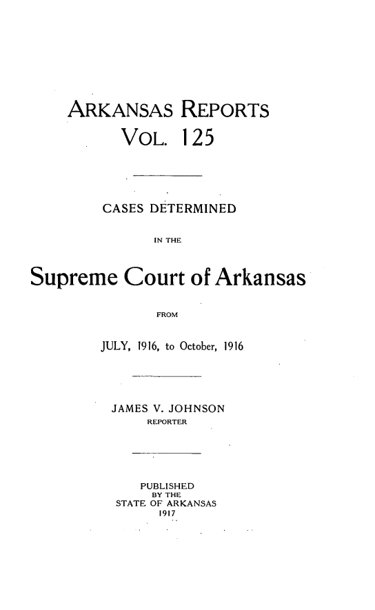 handle is hein.statereports/arkrpts0125 and id is 1 raw text is: ARKANSAS REPORTS
VOL. 125
CASES DETERMINED
IN THE
Supreme Court of Arkansas
FROM
JULY, 1916, to October, 1916
JAMES V. JOHNSON
REPORTER
PUBLISHED
BY THE
STATE OF ARKANSAS
1917


