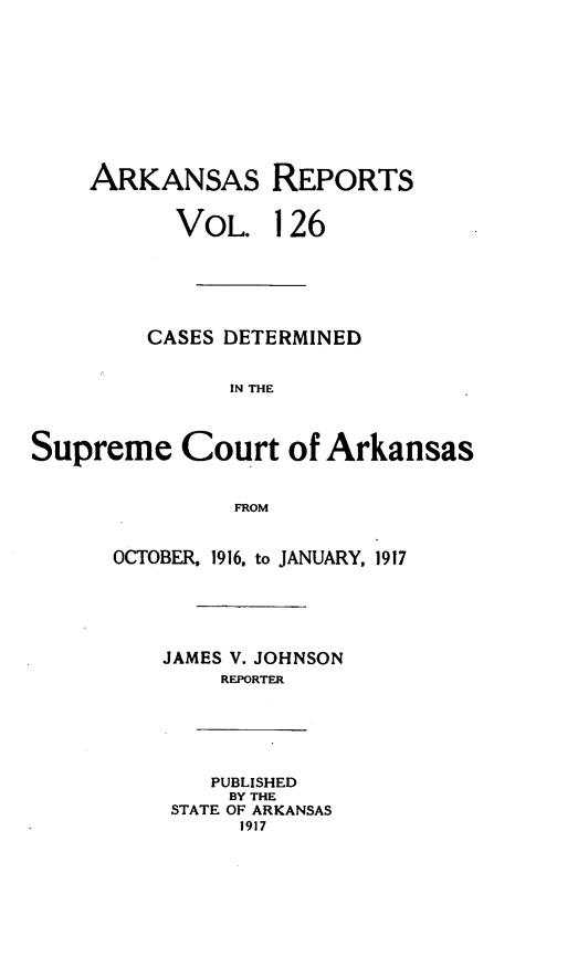 handle is hein.statereports/arkrpts0126 and id is 1 raw text is: ARKANSAS REPORTS
VOL. 126
CASES DETERMINED
IN THE
Supreme Court of Arkansas
FROM
OCTOBER, 1916, to JANUARY, 1917
JAMES V. JOHNSON
REPORTER
PUBLISHED
BY THE
STATE OF ARKANSAS
1917


