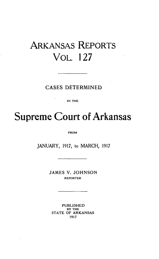 handle is hein.statereports/arkrpts0127 and id is 1 raw text is: ARKANSAS REPORTS
VOL. 127
CASES DETERMINED
IN THE
Supreme Court of Arkansas
FROM
JANUARY, 1917, to MARCH, 1917
JAMES V. JOHNSON
REPORTER
PUBLISHED
BY THE
STATE OF ARKANSAS
1917


