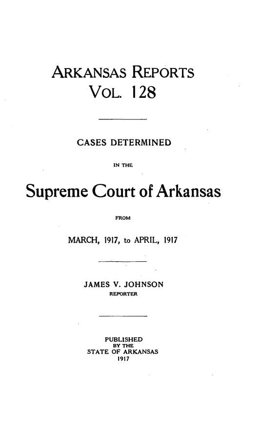 handle is hein.statereports/arkrpts0128 and id is 1 raw text is: ARKANSAS REPORTS
VOL. 128
CASES DETERMINED
IN THE
Supreme Court of Arkansas
FROM
MARCH, 1917, to APRIL, 1917
JAMES V. JOHNSON
REPORTER
PUBLISHED
BY THE
STATE OF ARKANSAS
1917


