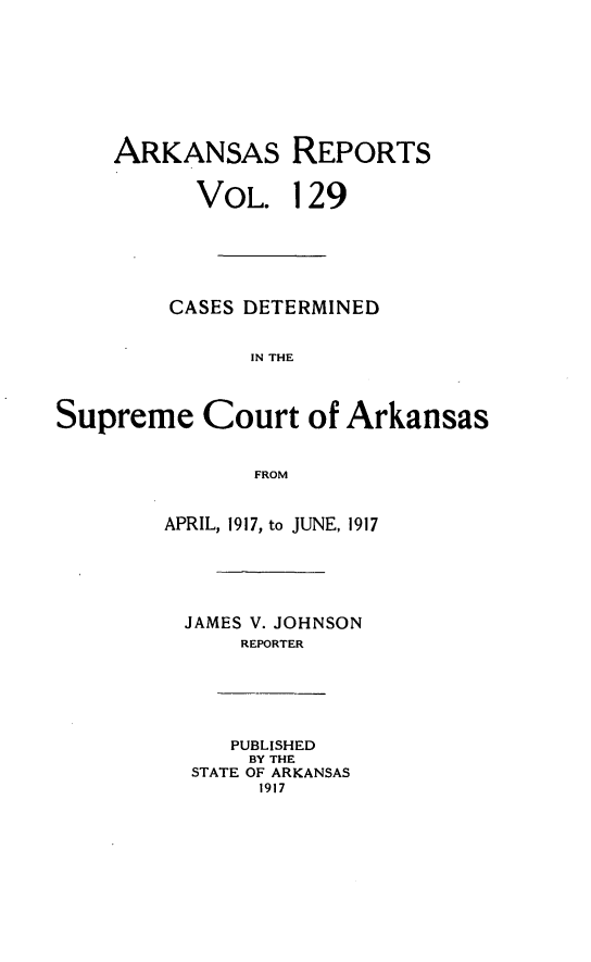 handle is hein.statereports/arkrpts0129 and id is 1 raw text is: ARKANSAS REPORTS
VOL. 129
CASES DETERMINED
IN THE
Supreme Court of Arkansas
FROM
APRIL, 1917, to JUNE, 1917
JAMES V. JOHNSON
REPORTER
PUBLISHED
BY THE
STATE OF ARKANSAS
1917


