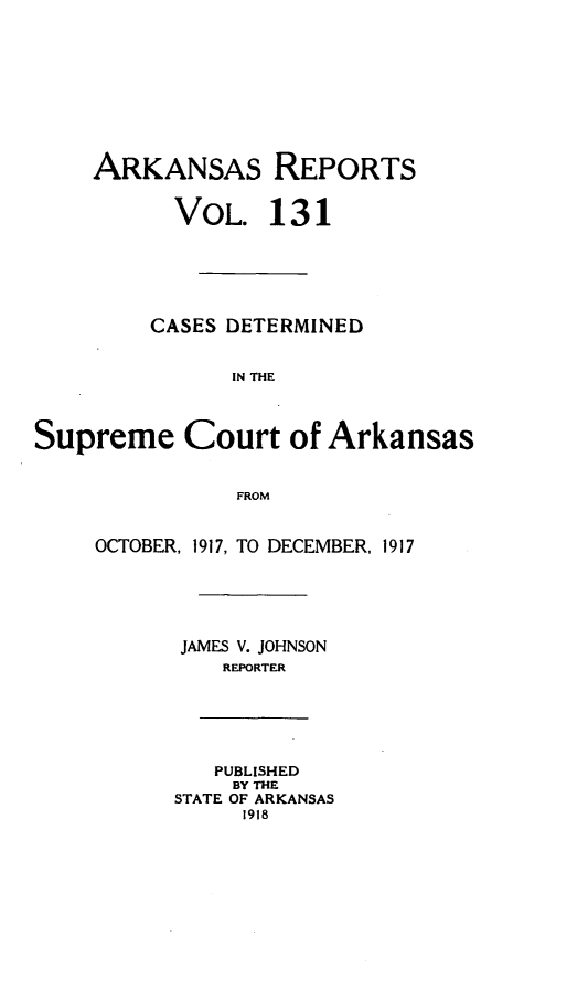 handle is hein.statereports/arkrpts0131 and id is 1 raw text is: ARKANSAS REPORTS
VOL. 131
CASES DETERMINED
IN THE
Supreme Court of Arkansas
FROM
OCTOBER, 1917, TO DECEMBER, 1917
JAMES V. JOHNSON
REPORTER
PUBLISHED
BY THE
STATE OF ARKANSAS
1918


