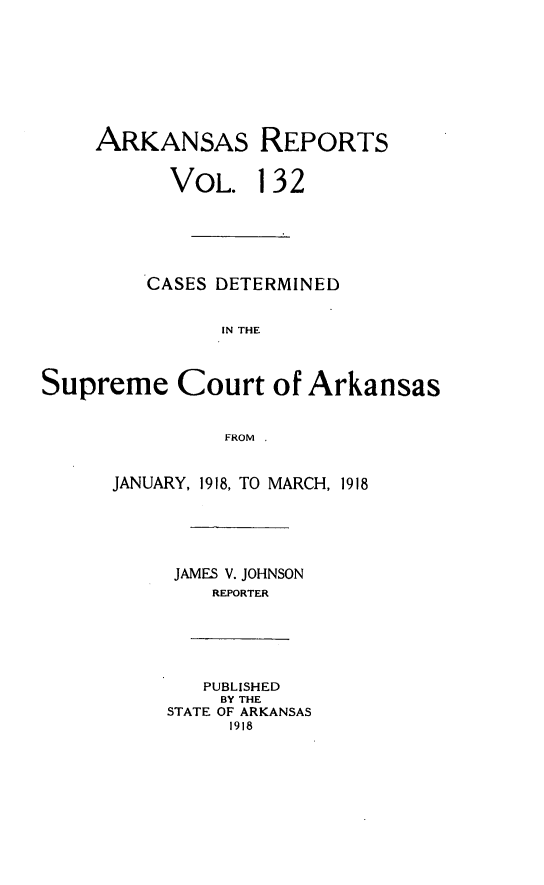 handle is hein.statereports/arkrpts0132 and id is 1 raw text is: ARKANSAS REPORTS
VOL. 132
CASES DETERMINED
IN THE
Supreme Court of Arkansas
FROM
JANUARY, 1918, TO MARCH, 1918
JAMES V. JOHNSON
REPORTER
PUBLISHED
BY THE
STATE OF ARKANSAS
1918


