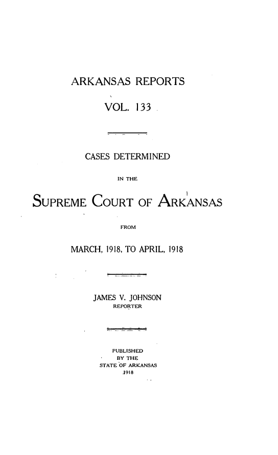 handle is hein.statereports/arkrpts0133 and id is 1 raw text is: 













       ARKANSAS REPORTS




              VOL.  133








          CASES DETERMINED



                IN THE




SUPREME COURT OF ARKANSAS



                 FROM



       MARCH, 1918, TO APRIL, 1918








            JAMES V. JOHNSON
               REPORTER







               PUBLISHED
               BY THE
             STATE OF ARKANSAS
                 1918


