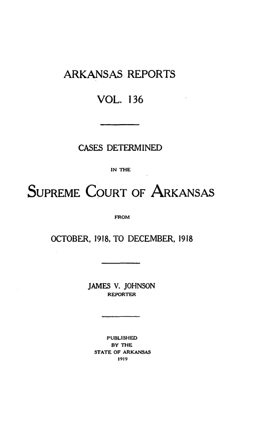 handle is hein.statereports/arkrpts0136 and id is 1 raw text is: 












ARKANSAS REPORTS



      VOL.   136


          CASES DETERMINED


                IN THE



SUPREME COURT OF ARKANSAS



                 FROM


OCTOBER, 1918, TO DECEMBER, 1918







       JAMES V. JOHNSON
           REPORTER







           PUBLISHED
           BY THE
        STATE OF ARKANSAS
             1919


