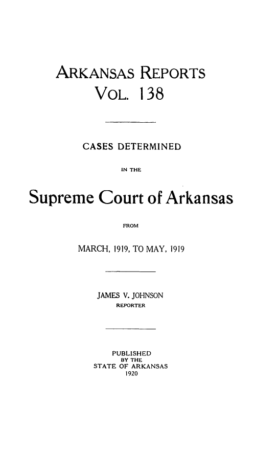 handle is hein.statereports/arkrpts0138 and id is 1 raw text is: 









    ARKANSAS REPORTS


           VOL.   138






         CASES DETERMINED


               IN THE




Supreme Court of Arkansas


               FROM


        MARCH, 1919, TO MAY, 1919






           JAMES V. JOHNSON
              REPORTER






              PUBLISHED
              BY THE
          STATE OF ARKANSAS
                1920


