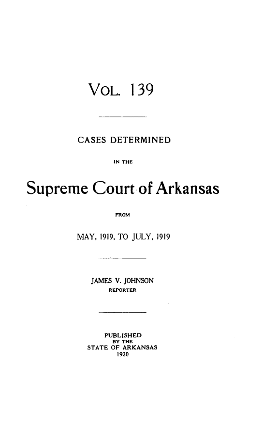 handle is hein.statereports/arkrpts0139 and id is 1 raw text is: 













            VOL. 139






          CASES DETERMINED


                IN THE




Supreme Court of Arkansas


                 FROM


          MAY, 1919, TO JULY, 1919






            JAMES V. JOHNSON
                REPORTER






                PUBLISHED
                BY THE
           STATE OF ARKANSAS
                 1920


