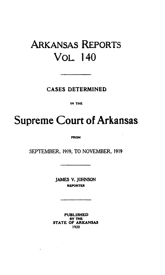 handle is hein.statereports/arkrpts0140 and id is 1 raw text is: 









    ARKANSAS REPORTS


           VOL.   140






         CASES DETERMINED


               IN THE



Supreme Court of Arkansas


               FROM


    SEPTEMBER, 1919, TO NOVEMBER, 1919





           JAMES V. JOHNSON
              REPORTER






              PUBLISHED
              BY THE
          STATE OF ARKANSAS
                1920


