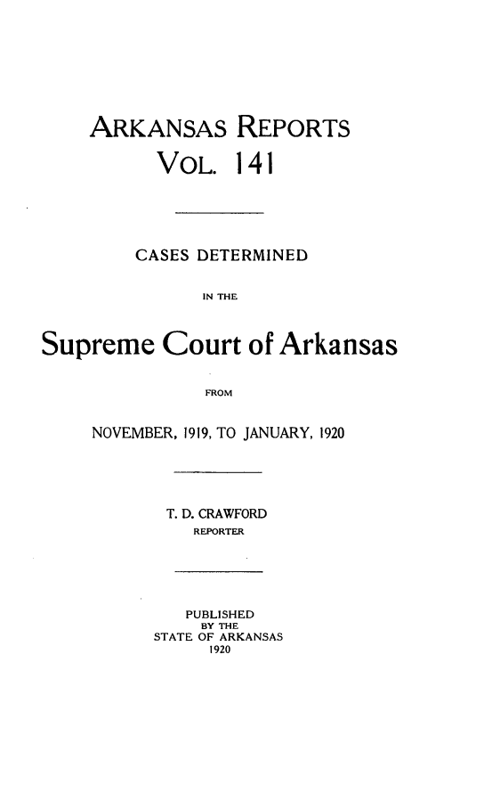 handle is hein.statereports/arkrpts0141 and id is 1 raw text is: 









    ARKANSAS REPORTS


           VOL.   141






         CASES DETERMINED


               IN THE




Supreme Court of Arkansas


               FROM


     NOVEMBER, 1919, TO JANUARY, 1920






            T. D. CRAWFORD
              REPORTER






              PUBLISHED
              BY THE
          STATE OF ARKANSAS
                1920


