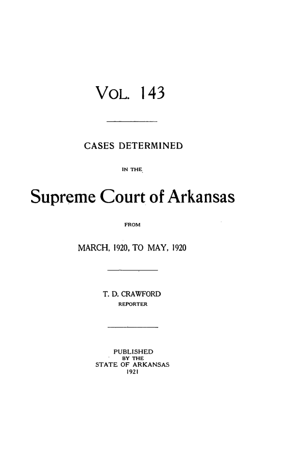 handle is hein.statereports/arkrpts0143 and id is 1 raw text is: 












           VOL. 143






         CASES DETERMINED


                IN THE




Supreme Court of Arkansas


                FROM


        MARCH, 1920, TO MAY, 1920






             T. D. CRAWFORD
               REPORTER






               PUBLISHED
               BY THE
           STATE OF ARKANSAS
                 1921



