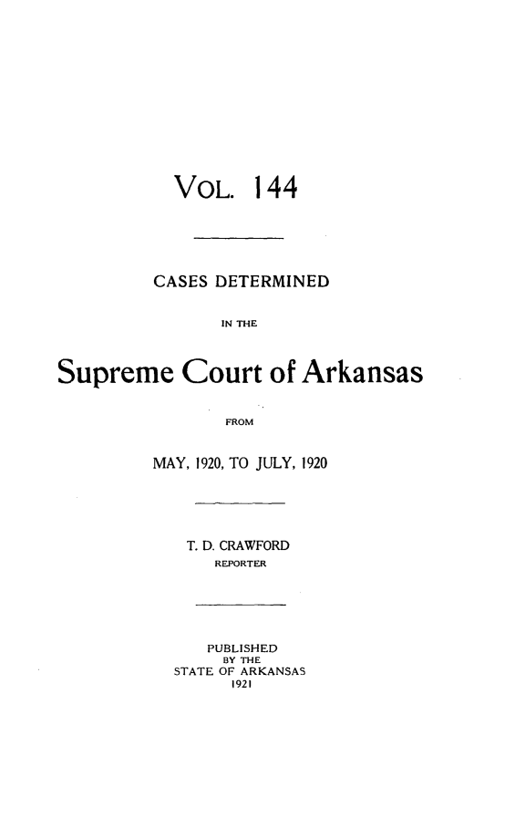 handle is hein.statereports/arkrpts0144 and id is 1 raw text is: 














           VOL. 144






         CASES DETERMINED


                IN THE




Supreme Court of Arkansas


                FROM


         MAY, 1920, TO JULY, 1920






             T. D. CRAWFORD
               REPORTER






               PUBLISHED
               BY THE
           STATE OF ARKANSAS
                 1921


