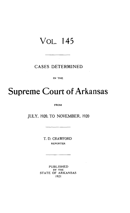 handle is hein.statereports/arkrpts0145 and id is 1 raw text is: 












           VOL. 1 45







         CASES  DETERMINED


                IN THE




Supreme Court of Arkansas


                 FROM


JULY, 1920, TO NOVEMBER, 1920






      T. D. CRAWFORD
         REPORTER






         PUBLISHED
         BY THE
    STATE OF ARKANSAS
          1921


