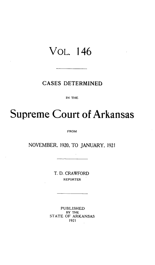 handle is hein.statereports/arkrpts0146 and id is 1 raw text is: 











  VOL. 146






CASES DETERMINED


       IN THE


Supreme Court


of Arkansas


FROM


NOVEMBER, 1920, TO JANUARY, 1921






       T. D. CRAWFORD
          REPORTER






          PUBLISHED
          BY THE
      STATE OF ARKANSAS
            1921



