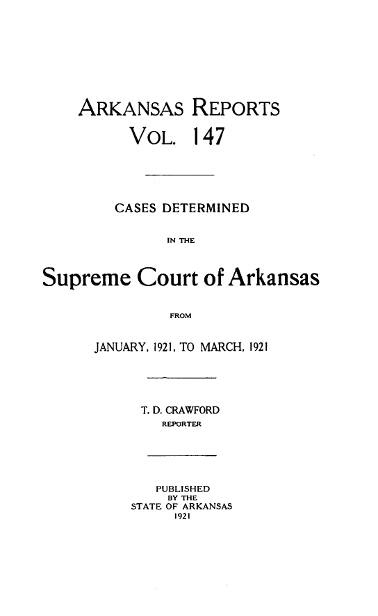 handle is hein.statereports/arkrpts0147 and id is 1 raw text is: 










    ARKANSAS REPORTS


          VOL. 147






          CASES DETERMINED


               IN tE




Supreme Court of Arkansas


               FROM


JANUARY, 1921, TO MARCH, 1921






      T. D. CRAWFORD
        REPORTER


   PUBLISHED
   BY THE
STATE OF ARKANSAS
     1921


