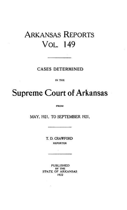 handle is hein.statereports/arkrpts0149 and id is 1 raw text is: 









    ARKANSAS REPORTS


          VOL. 149






        CASES DETERMINED


               IN THE




Supreme Court of Arkansas


               FROM


      MAY, 1921, TO SEPTEMBER 1921,






           T. D. CRAWFORD
              REPORTER






              PUBLISHED
              BY THE
          S'ATE OF ARKANSAS
               1922


