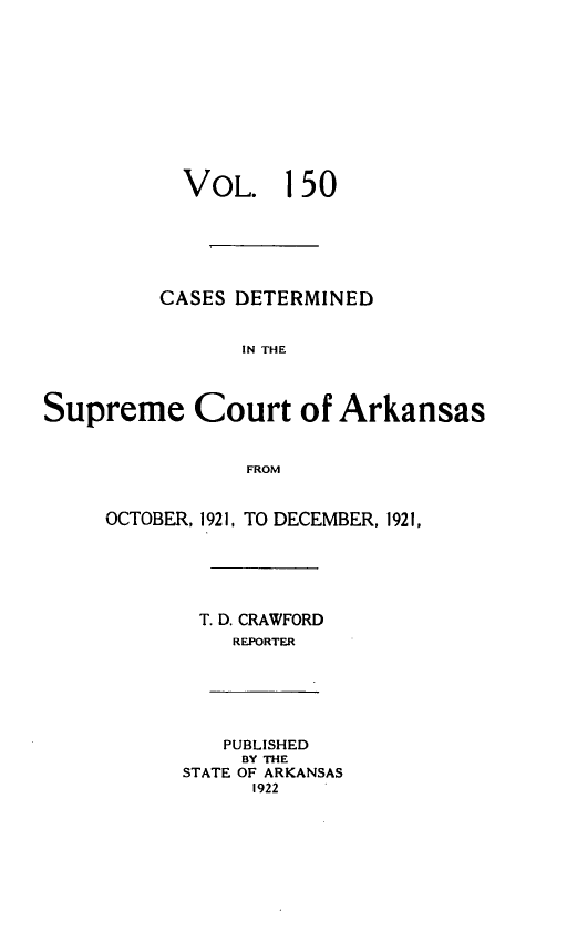 handle is hein.statereports/arkrpts0150 and id is 1 raw text is: 











           VOL. 150






         CASES DETERMINED


                IN THE



Supreme Court of Arkansas


                FROM


     OCTOBER, 1921, TO DECEMBER, 1921,






             T. D. CRAWFORD
               REPORTER






               PUBLISHED
               BY THE
           STATE OF ARKANSAS
                 1922


