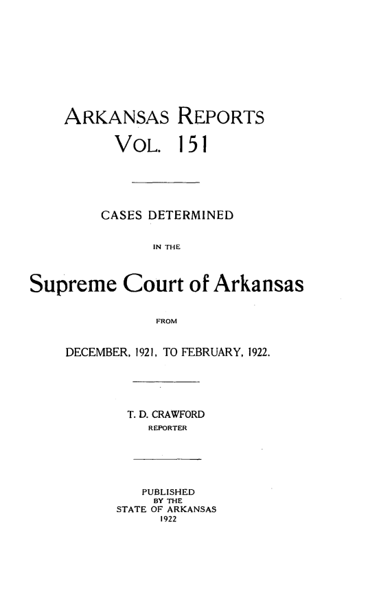handle is hein.statereports/arkrpts0151 and id is 1 raw text is: 











    ARKANSAS REPORTS


          VOL. 151






          CASES DETERMINED


               IN THE




Supreme Court of Arkansas


               FROM


DECEMBER, 1921, TO FEBRUARY, 1922.






       T. D. CRAWFORD
          REPORTER






          PUBLISHED
          BY THE
      STATE OF ARKANSAS
           1922


