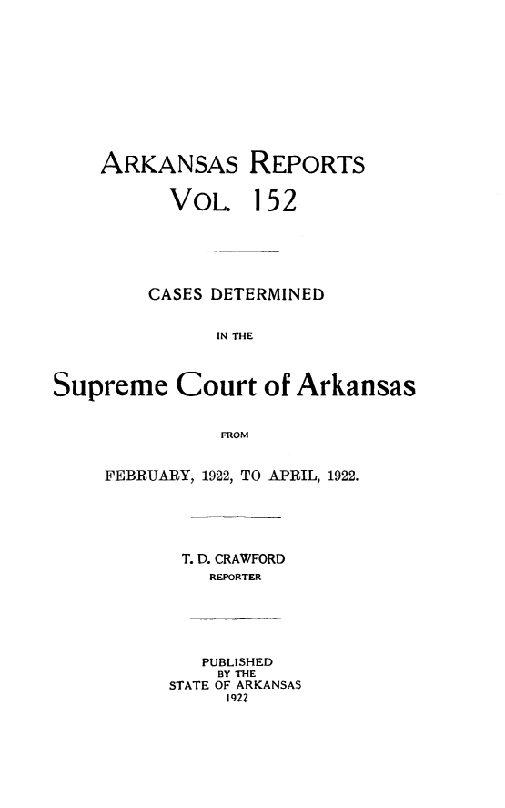 handle is hein.statereports/arkrpts0152 and id is 1 raw text is: 












    ARKANSAS REPORTS


          VOL. 152






          CASES DETERMINED


               IN THE




Supreme Court of Arkansas


               FROM


     FEBRUARY, 1922, TO APRIL, 1922.






            T. D. CRAWFORD
              REPORTER






              PUBLISHED
              BY THE
          STATE OF ARKANSAS
                1922



