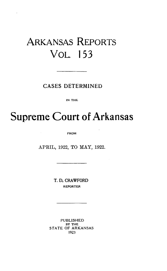 handle is hein.statereports/arkrpts0153 and id is 1 raw text is: 









    ARKANSAS REPORTS


           VOL.   153






         CASES DETERMINED


               IN THE




Supreme Court of Arkansas


               FROM


APRIL, 1922, TO MAY, 1922.







    T. D. CRAWFORD
       REPORTER


   PUBLISHED
   BY THE
STATE OF ARKANSAS
     1923


