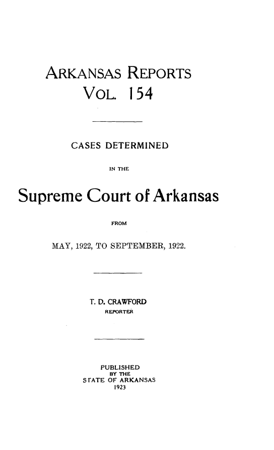 handle is hein.statereports/arkrpts0154 and id is 1 raw text is: 









    ARKANSAS REPORTS


          VOL. 154






          CASES DETERMINED


               IN THE



Supreme Court of Arkansas


               FROM


MAY, 1922, TO SEPTEMBER, 1922.







      T. D. CRAWFORD
         REPORTER


   PUBLISHED
   BY THE
S TATE OF ARKANSAS
     1923


