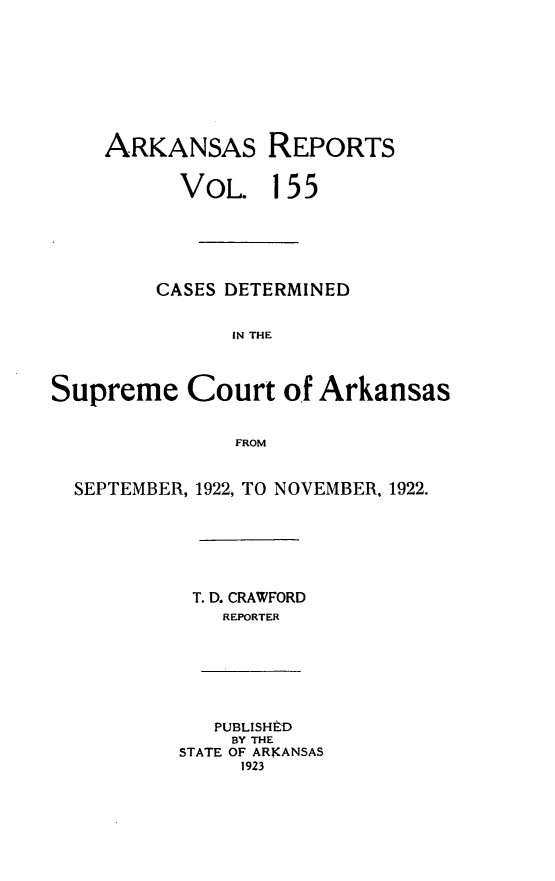 handle is hein.statereports/arkrpts0155 and id is 1 raw text is: 









    ARKANSAS REPORTS


          VOL. 155






          CASES DETERMINED


               IN THE



Supreme Court of Arkansas


               FROM


  SEPTEMBER, 1922, TO NOVEMBER, 1922.


T. D. CRAWFORD
  REPORTER


   PUBLISHED
   BY THE
STATE OF ARKANSAS
     1923


