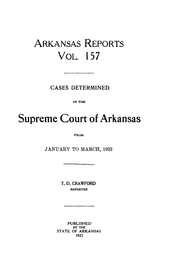 handle is hein.statereports/arkrpts0157 and id is 1 raw text is: 









    ARKANSAS REPORTS


          VOL. 157






        CASES DETERMINED


              IN THE



Supreme Court of Arkansas


               FROM


JANUARY TO MARCH, 1923







    T. D. CRAWFORD
       REPORTER


   PUBLISHED
   BY THE
STATE OF ARKANSAS
     1923


