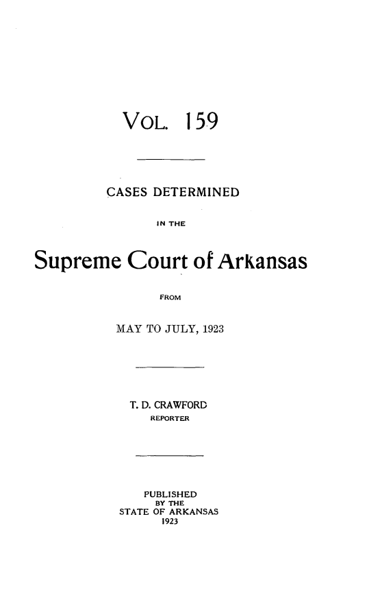 handle is hein.statereports/arkrpts0159 and id is 1 raw text is: 












           VOL. 159






         CASES DETERMINED


                IN THE




Supreme Court of ArKansas


                FROM


MAY TO JULY, 1923







  T. D. CRAWFORD
    REPORTER


   PUBLISHED
     BY THE
STATE OF ARKANSAS
     1923



