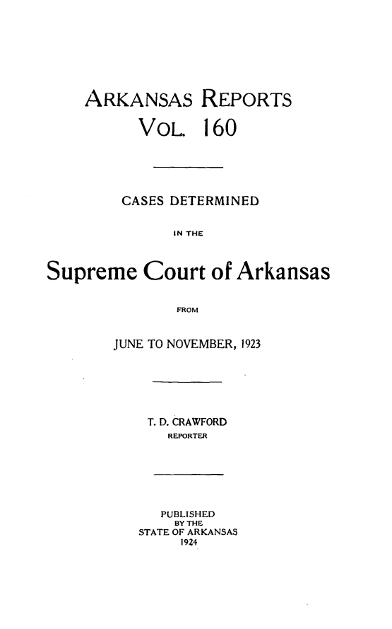 handle is hein.statereports/arkrpts0160 and id is 1 raw text is: 









    ARKANSAS REPORTS


          VOL. 160






          CASES DETERMINED


               IN THE




Supreme Court of Arkansas


               FROM


JUNE TO NOVEMBER, 1923







    T. D. CRAWFORD
      REPORTER


   PUBLISHED
   BY THE
STATE OF ARKANSAS
     1924


