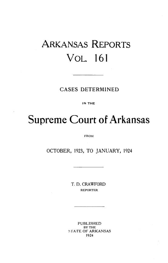handle is hein.statereports/arkrpts0161 and id is 1 raw text is: 










    ARKANSAS REPORTS


          VOL. 161






          CASES DETERMINED


               IN THE




Supreme Court of Arkansas


               FROM


OCTOBER, 1923, TO JANUARY, 1924







       T. D. CRAWFORD
         REPORTER


   PUBLISHED
   BY THE
S FATE OF ARKANSAS
     1924


