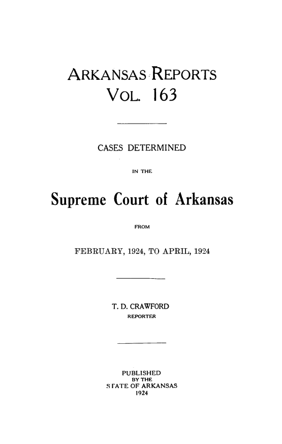 handle is hein.statereports/arkrpts0163 and id is 1 raw text is: 










   ARKANSAS REPORTS


         VOL. 163






         CASES DETERMINED


              IN THE




Supreme Court of Arkansas


              FROM


FEBRUARY, 1924, TO APRIL, 1924







      T. D. CRAWFORD
         REPORTER


   PUBLISHED
   BY THE
S FATE OF ARKANSAS
     1924


