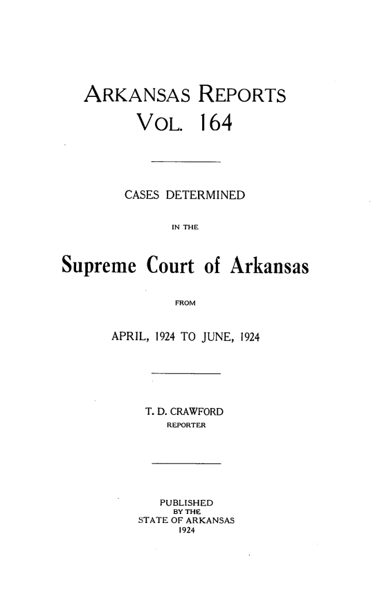 handle is hein.statereports/arkrpts0164 and id is 1 raw text is: 








   ARKANSAS REPORTS


         VOL. 164






         CASES DETERMINED


              IN THE



Supreme Court of Arkansas


              FROM


APRIL, 1924 TO JUNE, 1924







    T. D. CRAWFORD
       REPORTER


   PUBLISHED
   BY THE
STATE OF ARKANSAS
     1924


