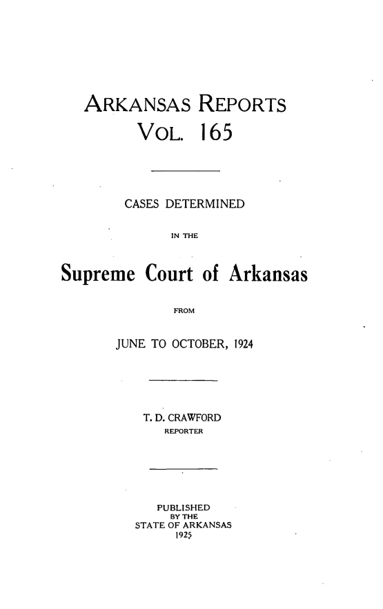 handle is hein.statereports/arkrpts0165 and id is 1 raw text is: 









   ARKANSAS REPORTS


         VOL. 165






         CASES DETERMINED


              IN THE



Supreme Court of Arkansas


              FROM


JUNE TO OCTOBER, 1924







   T. D. CRAWFORD
      REPORTER


   PUBLISHED
   BY THE
STATE OF ARKANSAS
     1925


